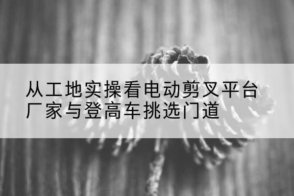 头屯河电动剪叉升降平台厂家-从工地实操看电动剪叉平台厂家与登高车挑选门道