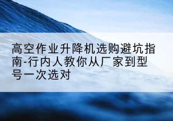 头屯河升降平台厂家-高空作业升降机选购避坑指南-行内人教你从厂家到型号一次选对