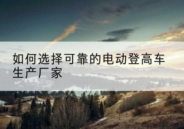 头屯河电动登高车厂家-如何选择可靠的电动登高车生产厂家