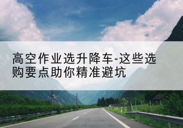 头屯河升降车厂家-高空作业选升降车-这些选购要点助你*避坑