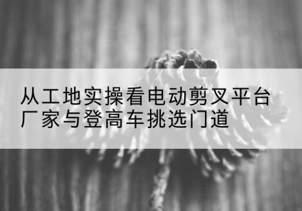 头屯河电动剪叉升降平台厂家-从工地实操看电动剪叉平台厂家与登高车挑选门道